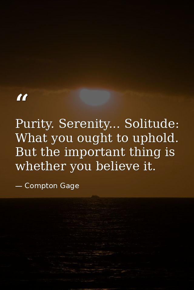Purity. Serenity... Solitude: What you ought to uphold. But the important thing is whether you believe it. — Compton Gage