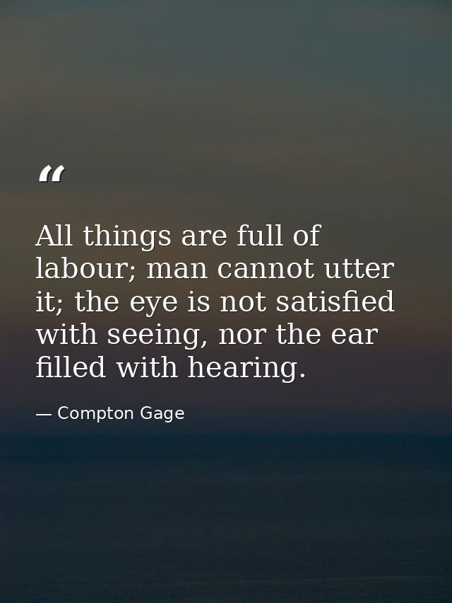 All things are full of labour; man cannot utter it; the eye is not satisfied with seeing, nor the ear filled with hearin — Compton Gage