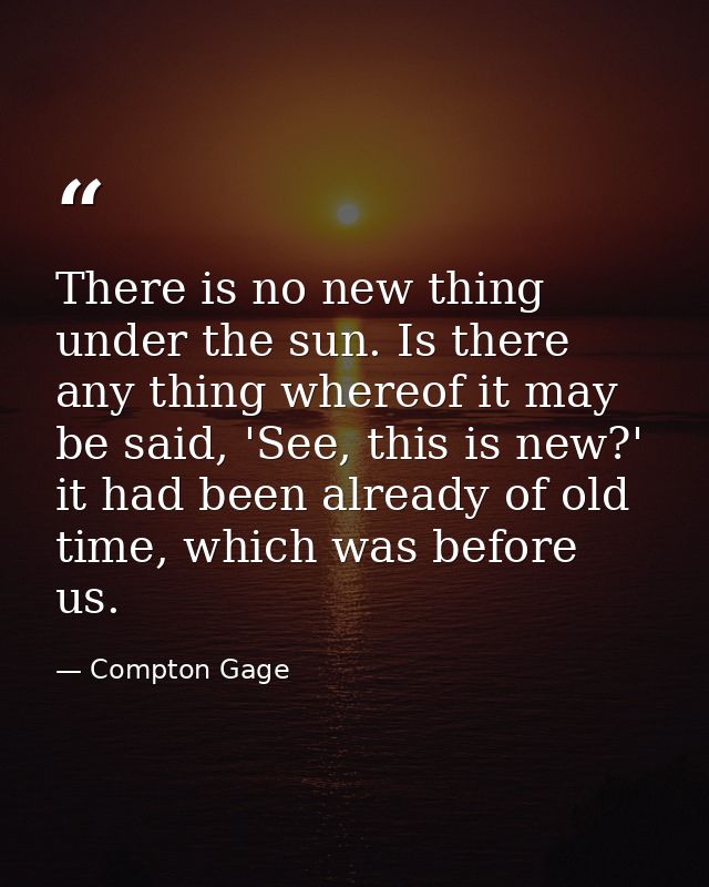 There is no new thing under the sun. Is there any thing whereof it may be said, 'See, this is new?' it had been already  — Compton Gage
