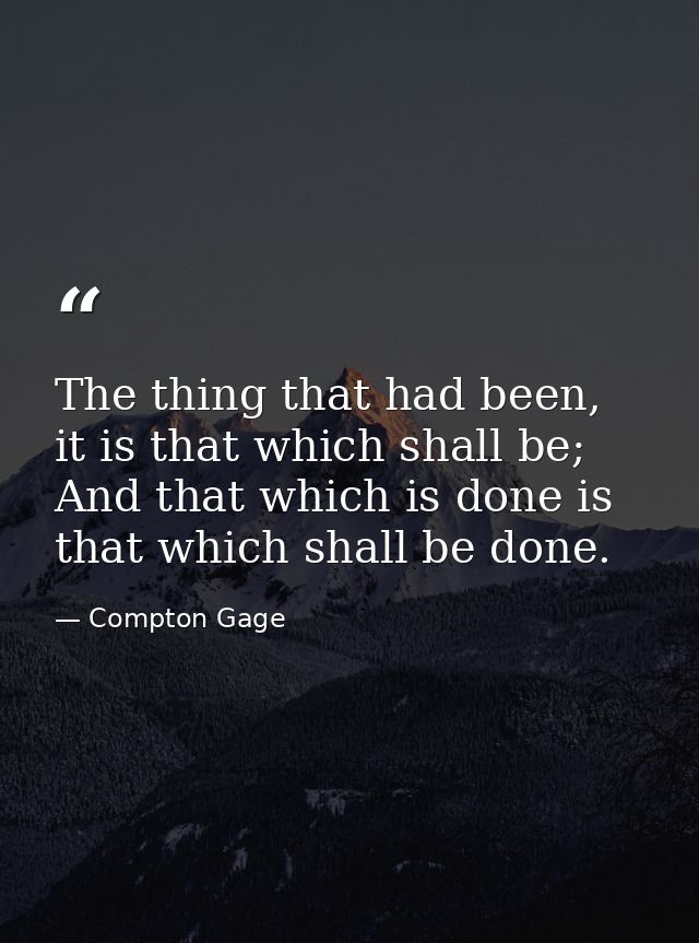 The thing that had been, it is that which shall be; And that which is done is that which shall be done. — Compton Gage