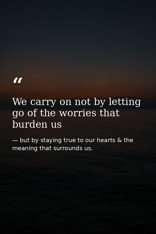 We carry on not by letting go of the worries that burden us — but by staying true to our hearts & the meaning that surrounds us.