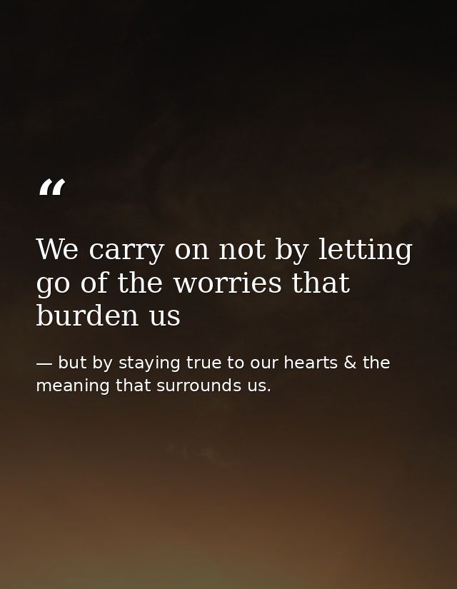 We carry on not by letting go of the worries that burden us — but by staying true to our hearts & the meaning that surrounds us.