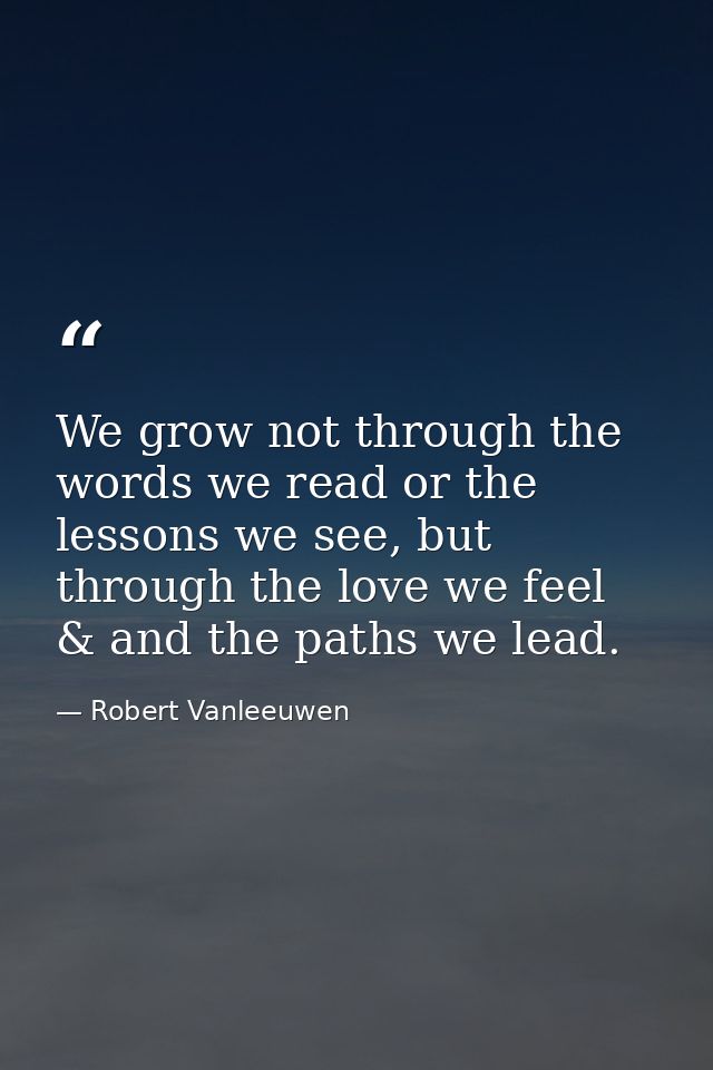 We grow not through the words we read or the lessons we see, but through the love we feel & and the paths we lead. — Robert Vanleeuwen