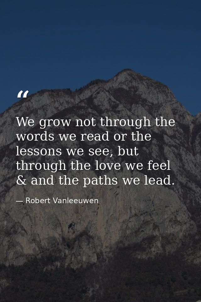 We grow not through the words we read or the lessons we see, but through the love we feel & and the paths we lead. — Robert Vanleeuwen