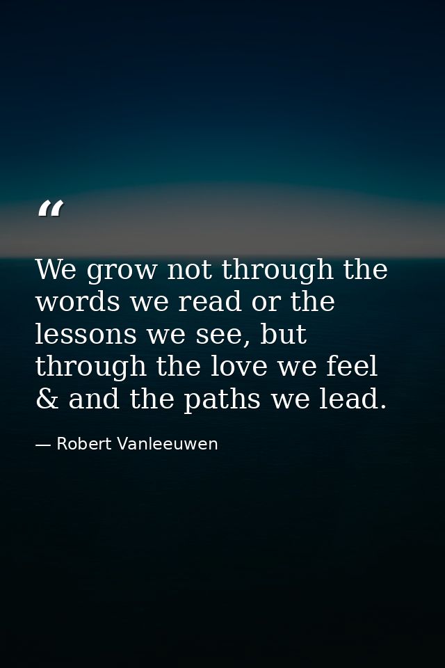 We grow not through the words we read or the lessons we see, but through the love we feel & and the paths we lead. — Robert Vanleeuwen