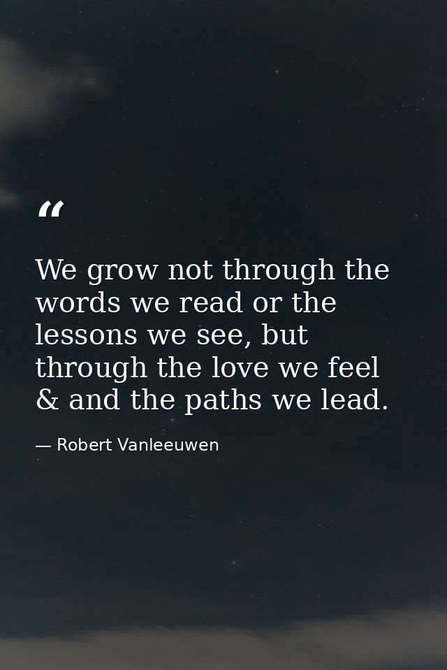 We grow not through the words we read or the lessons we see, but through the love we feel & and the paths we lead. — Robert Vanleeuwen