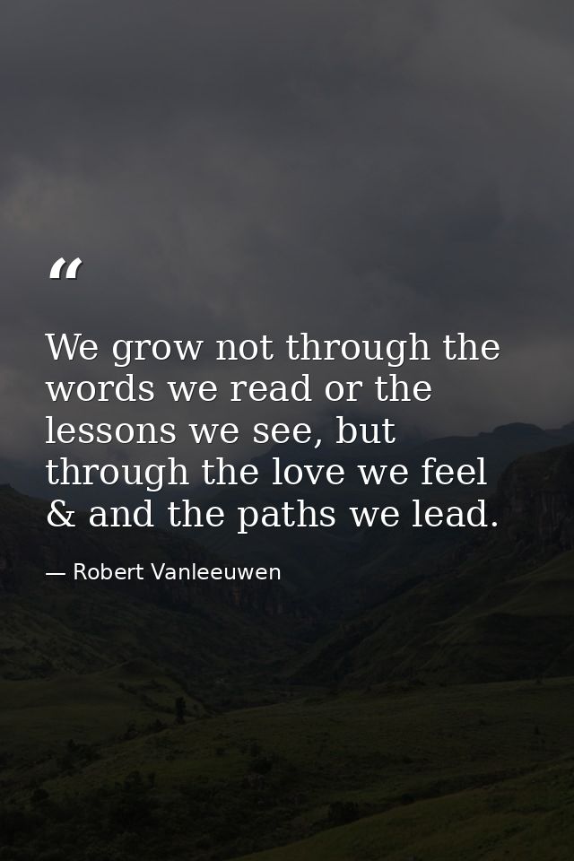 We grow not through the words we read or the lessons we see, but through the love we feel & and the paths we lead. — Robert Vanleeuwen