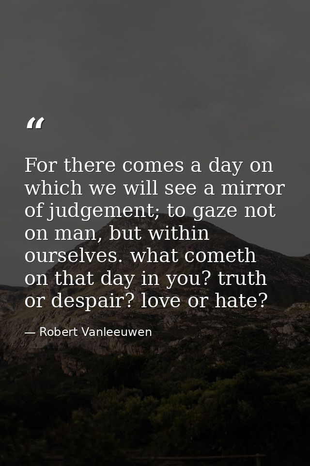 For there comes a day on which we will see a mirror of judgement; to gaze not on man, but within ourselves. what cometh  — Robert Vanleeuwen