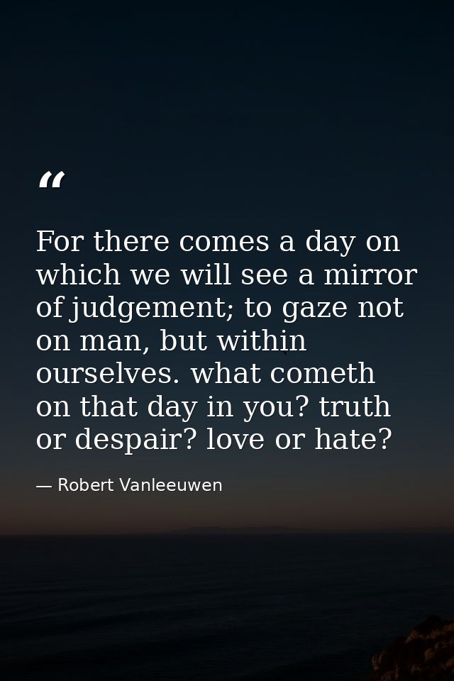 For there comes a day on which we will see a mirror of judgement; to gaze not on man, but within ourselves. what cometh  — Robert Vanleeuwen