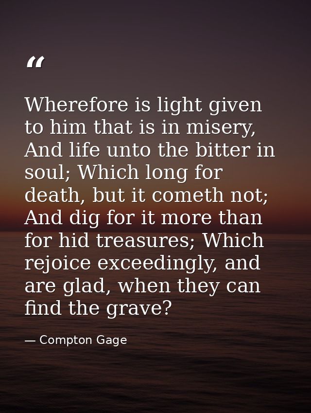 Wherefore is light given to him that is in misery, And life unto the bitter in soul; Which long for death, but it cometh — Compton Gage