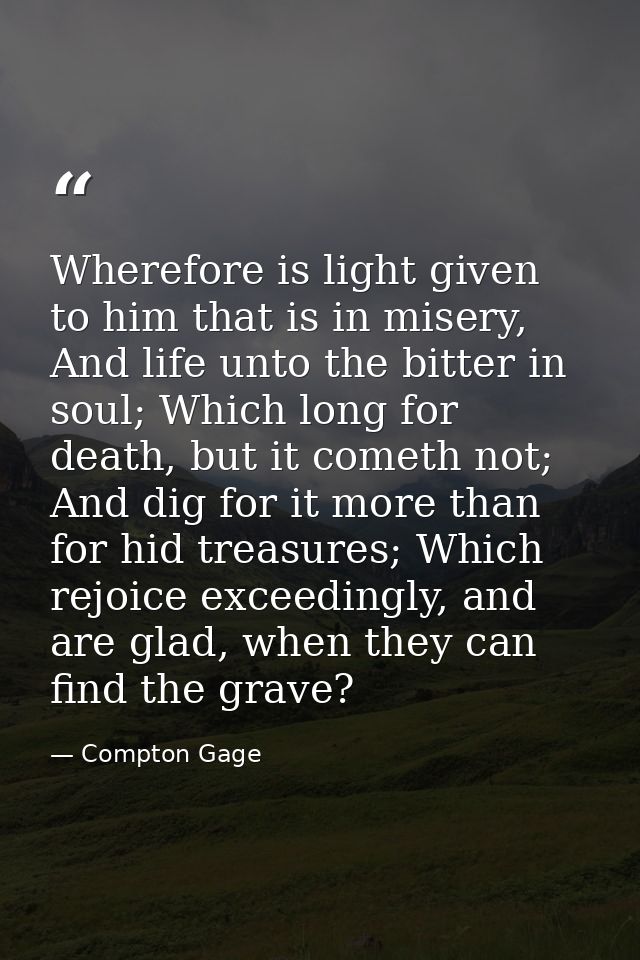 Wherefore is light given to him that is in misery, And life unto the bitter in soul; Which long for death, but it cometh — Compton Gage