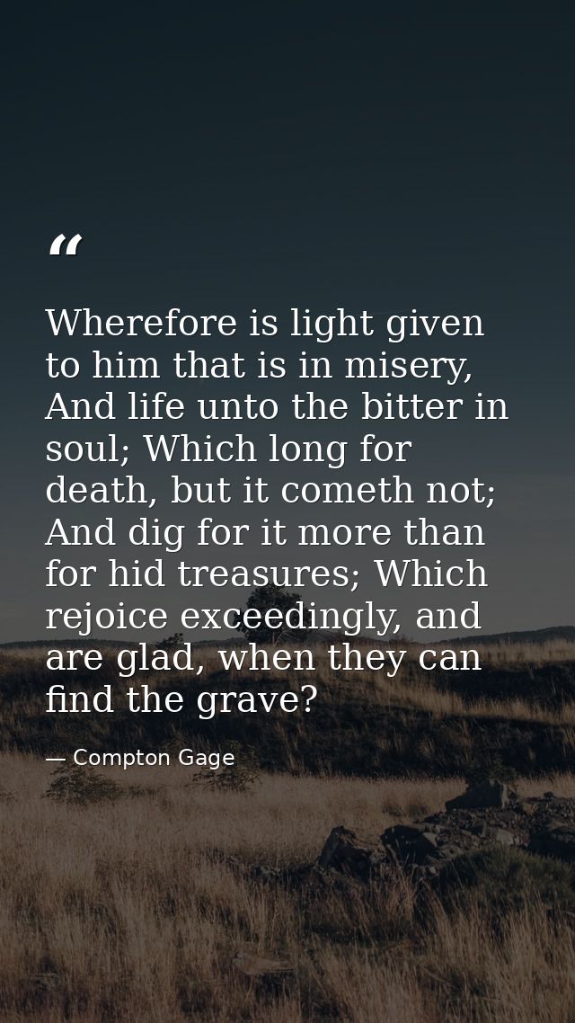 Wherefore is light given to him that is in misery, And life unto the bitter in soul; Which long for death, but it cometh — Compton Gage