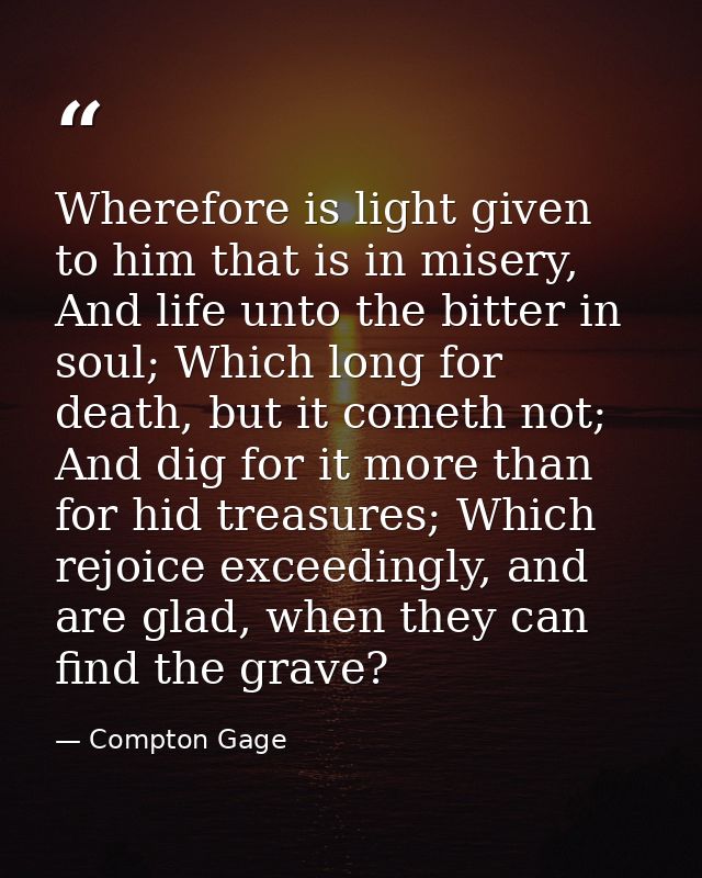 Wherefore is light given to him that is in misery, And life unto the bitter in soul; Which long for death, but it cometh — Compton Gage