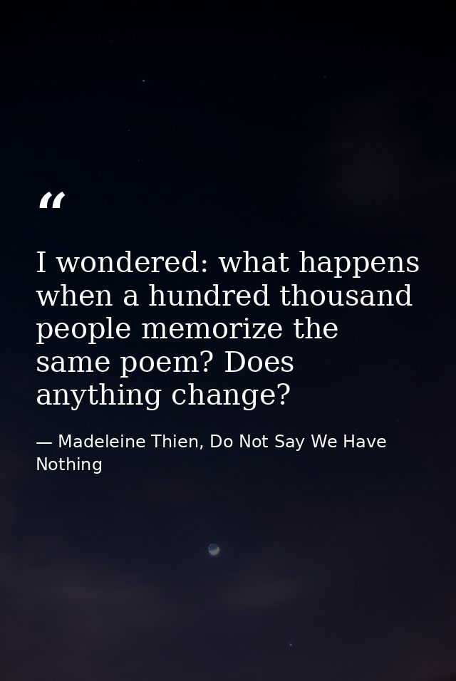 I wondered: what happens when a hundred thousand people memorize the same poem? Does anything change? — Madeleine Thien, Do Not Say We Have Nothing