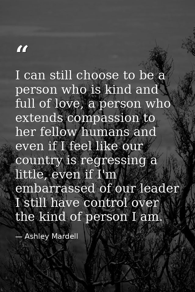 I can still choose to be a person who is kind and full of love, a person who extends compassion to her fellow humans and — Ashley Mardell