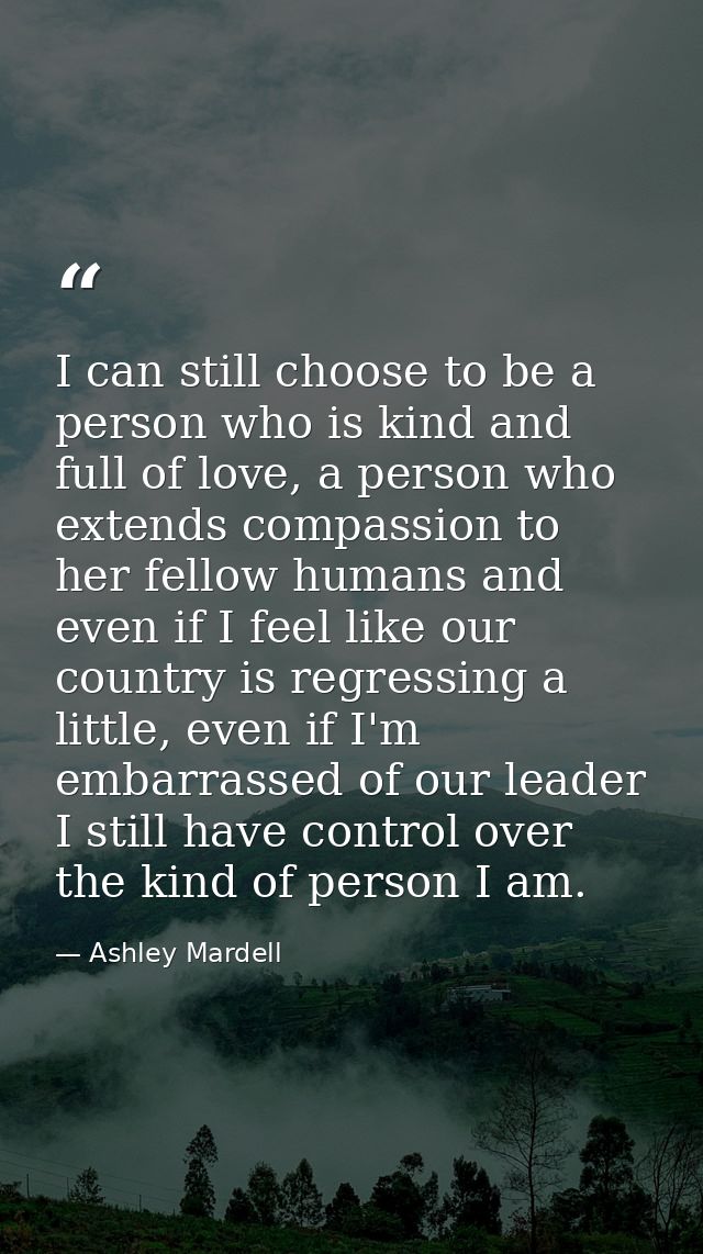 I can still choose to be a person who is kind and full of love, a person who extends compassion to her fellow humans and — Ashley Mardell