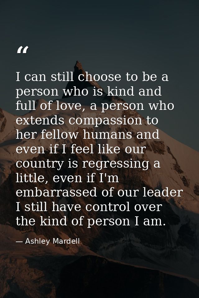 I can still choose to be a person who is kind and full of love, a person who extends compassion to her fellow humans and — Ashley Mardell