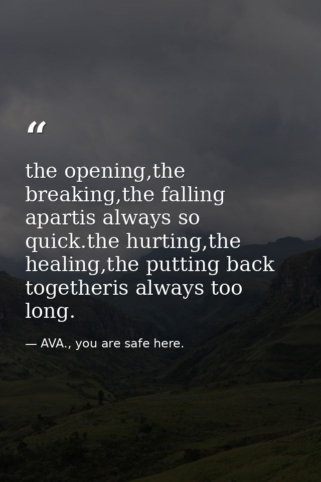 the opening,the breaking,the falling apartis always so quick.the hurting,the healing,the putting back togetheris always  — AVA., you are safe here.