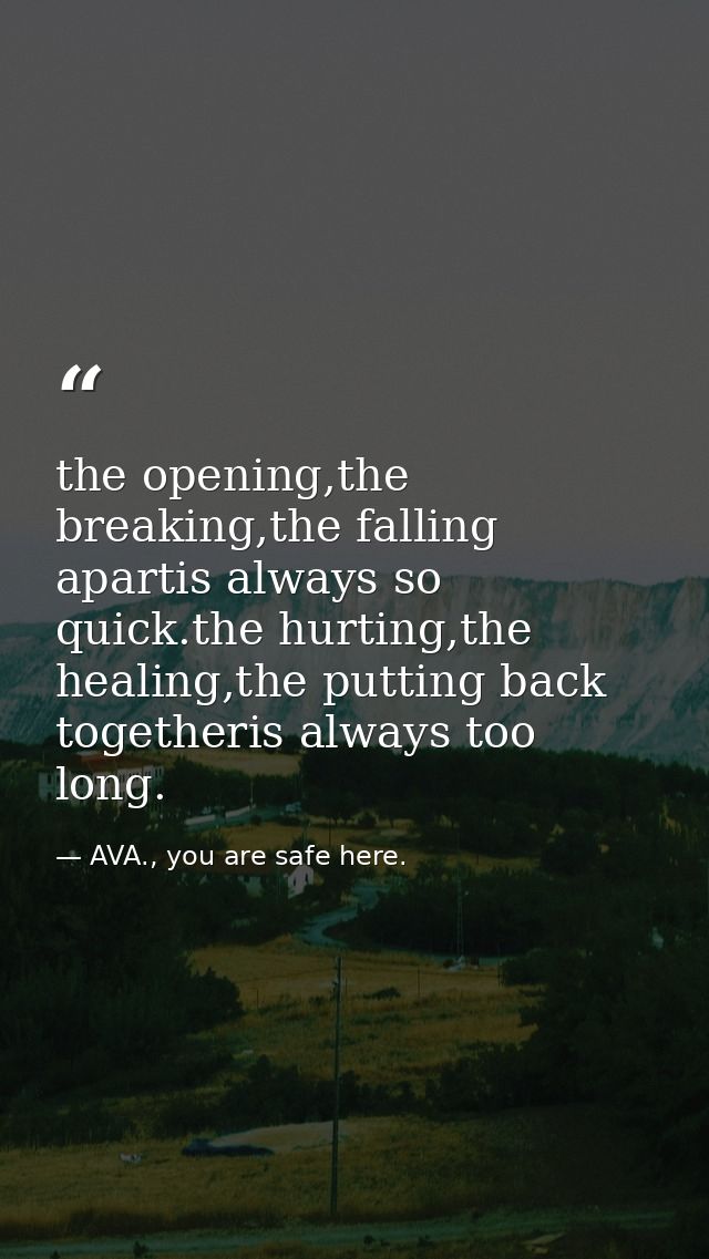 the opening,the breaking,the falling apartis always so quick.the hurting,the healing,the putting back togetheris always  — AVA., you are safe here.