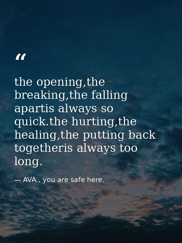 the opening,the breaking,the falling apartis always so quick.the hurting,the healing,the putting back togetheris always  — AVA., you are safe here.