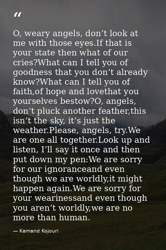 O, weary angels, don’t look at me with those eyes.If that is your state then what of our cries?What can I tell you of go — Kamand Kojouri