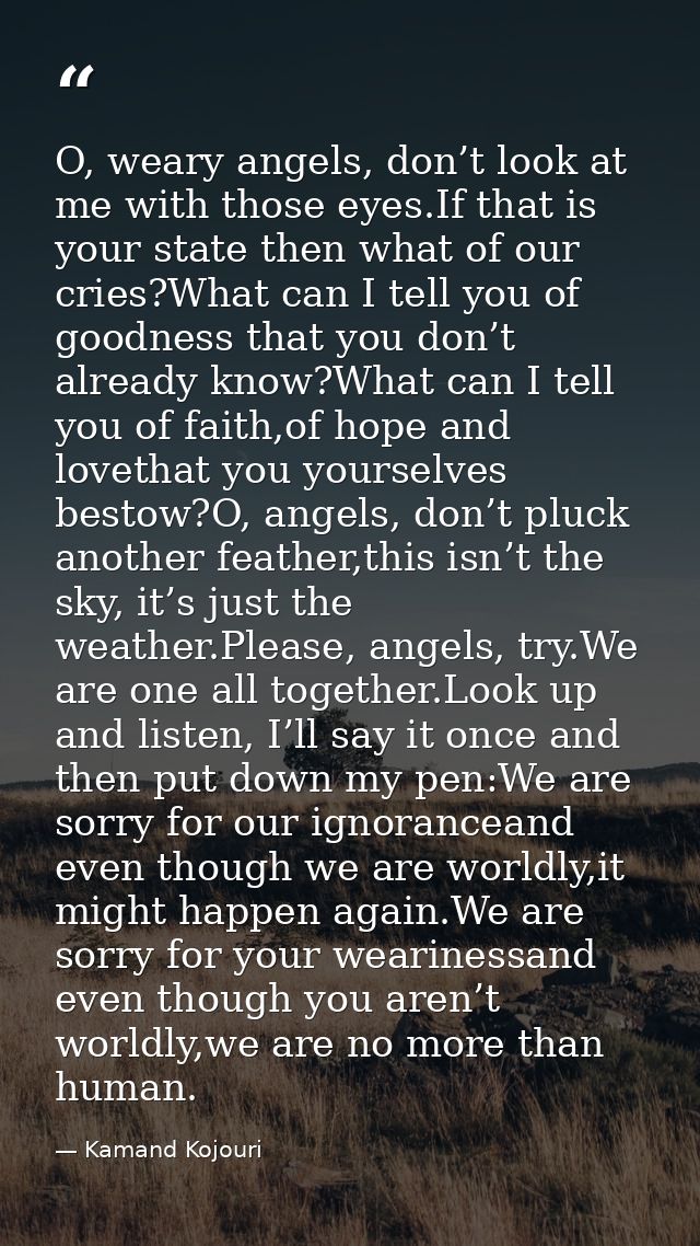 O, weary angels, don’t look at me with those eyes.If that is your state then what of our cries?What can I tell you of go — Kamand Kojouri