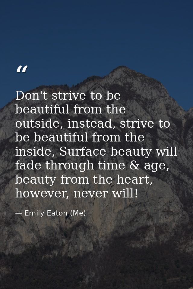 Don't strive to be beautiful from the outside, instead, strive to be beautiful from the inside, Surface beauty will fade — Emily Eaton (Me)