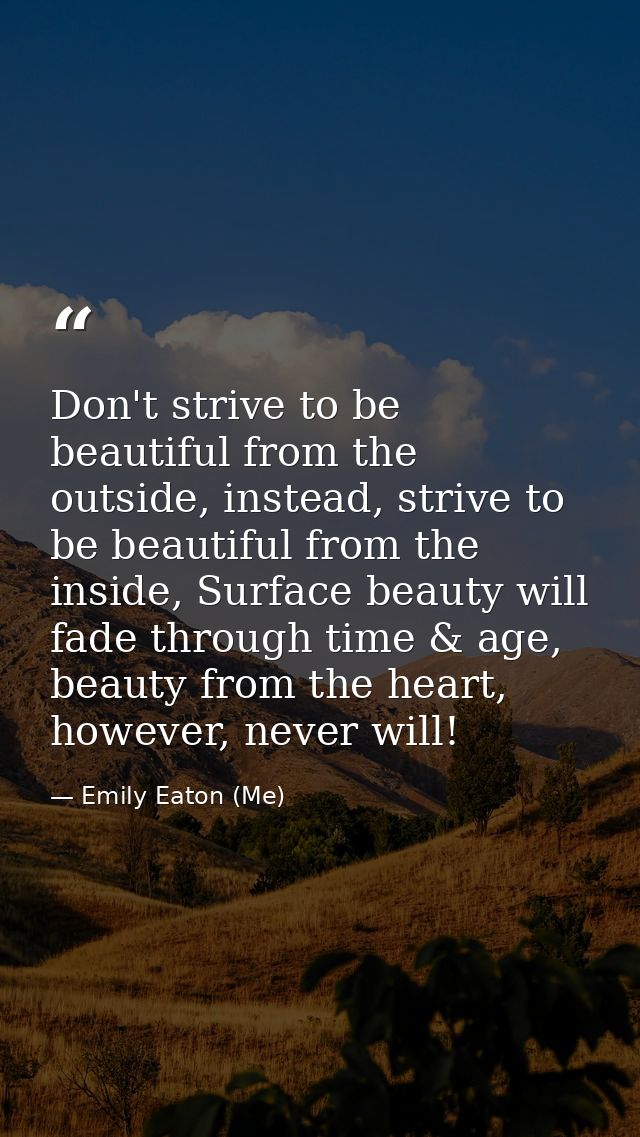 Don't strive to be beautiful from the outside, instead, strive to be beautiful from the inside, Surface beauty will fade — Emily Eaton (Me)