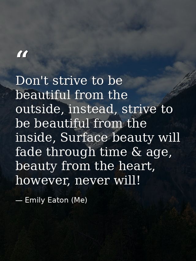 Don't strive to be beautiful from the outside, instead, strive to be beautiful from the inside, Surface beauty will fade — Emily Eaton (Me)