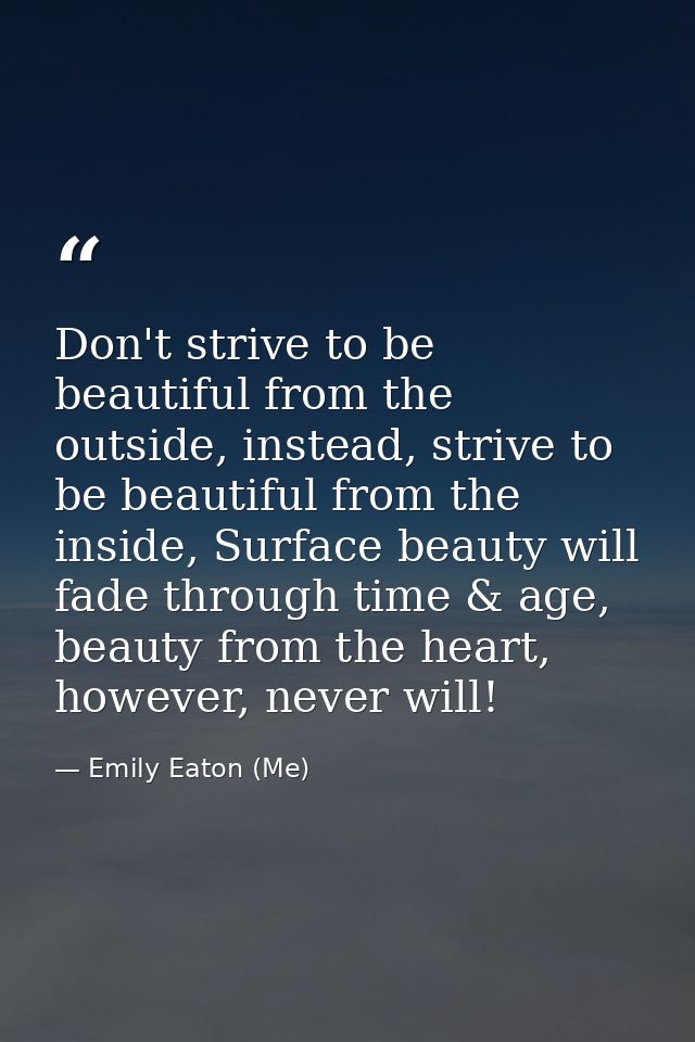 Don't strive to be beautiful from the outside, instead, strive to be beautiful from the inside, Surface beauty will fade — Emily Eaton (Me)