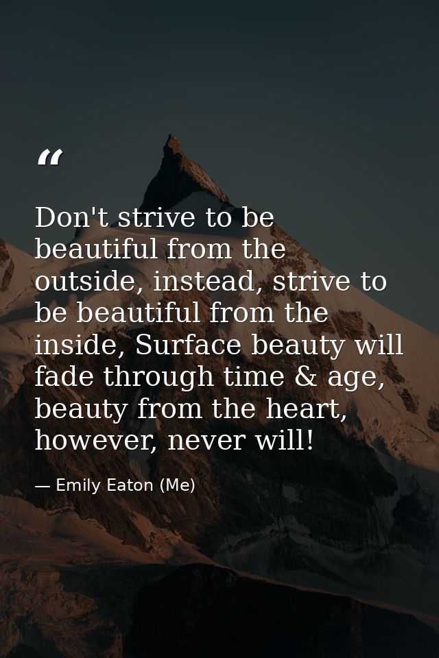 Don't strive to be beautiful from the outside, instead, strive to be beautiful from the inside, Surface beauty will fade — Emily Eaton (Me)