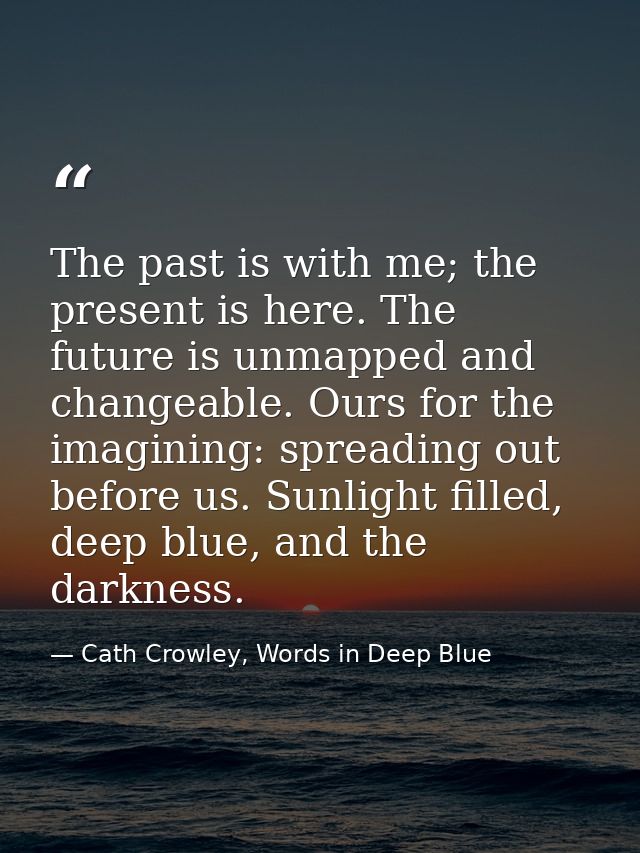 The past is with me; the present is here. The future is unmapped and changeable. Ours for the imagining: spreading out b — Cath Crowley, Words in Deep Blue