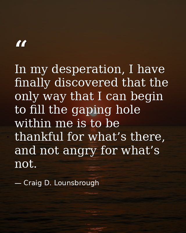 In my desperation, I have finally discovered that the only way that I can begin to fill the gaping hole within me is to  — Craig D. Lounsbrough