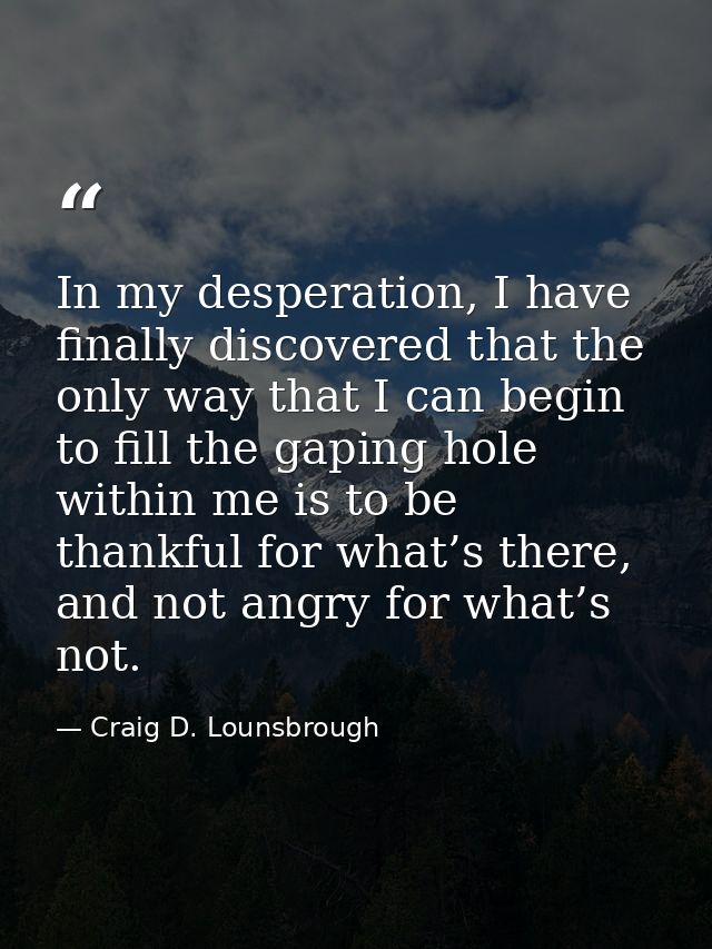 In my desperation, I have finally discovered that the only way that I can begin to fill the gaping hole within me is to  — Craig D. Lounsbrough