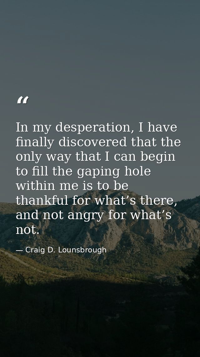 In my desperation, I have finally discovered that the only way that I can begin to fill the gaping hole within me is to  — Craig D. Lounsbrough