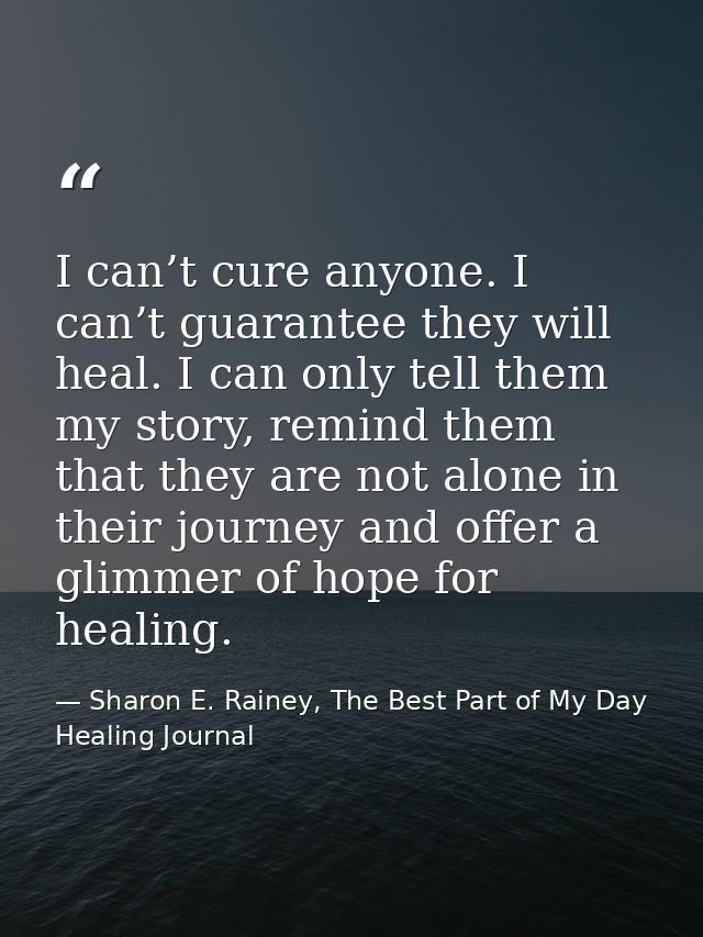I can’t cure anyone. I can’t guarantee they will heal. I can only tell them my story, remind them that they are not alon — Sharon E. Rainey, The Best Part of My Day Healing Journal