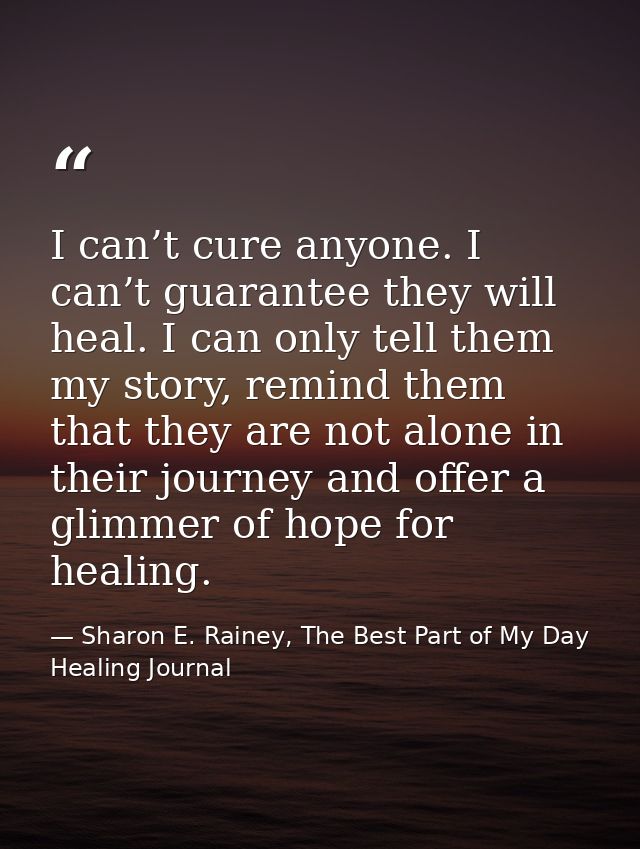 I can’t cure anyone. I can’t guarantee they will heal. I can only tell them my story, remind them that they are not alon — Sharon E. Rainey, The Best Part of My Day Healing Journal