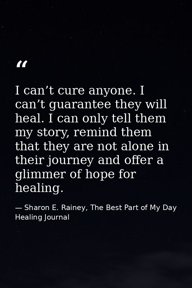 I can’t cure anyone. I can’t guarantee they will heal. I can only tell them my story, remind them that they are not alon — Sharon E. Rainey, The Best Part of My Day Healing Journal