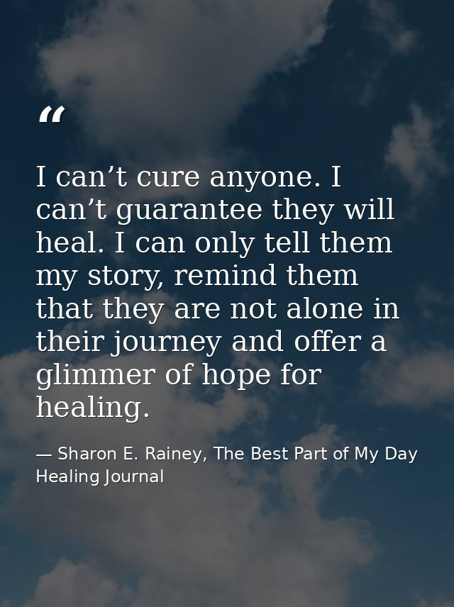 I can’t cure anyone. I can’t guarantee they will heal. I can only tell them my story, remind them that they are not alon — Sharon E. Rainey, The Best Part of My Day Healing Journal