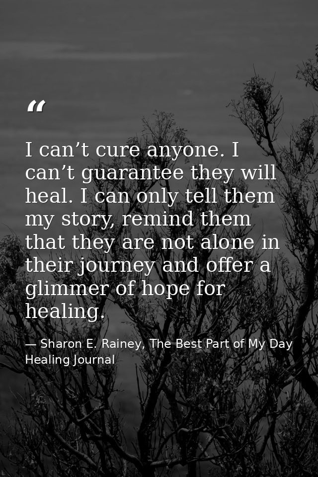 I can’t cure anyone. I can’t guarantee they will heal. I can only tell them my story, remind them that they are not alon — Sharon E. Rainey, The Best Part of My Day Healing Journal
