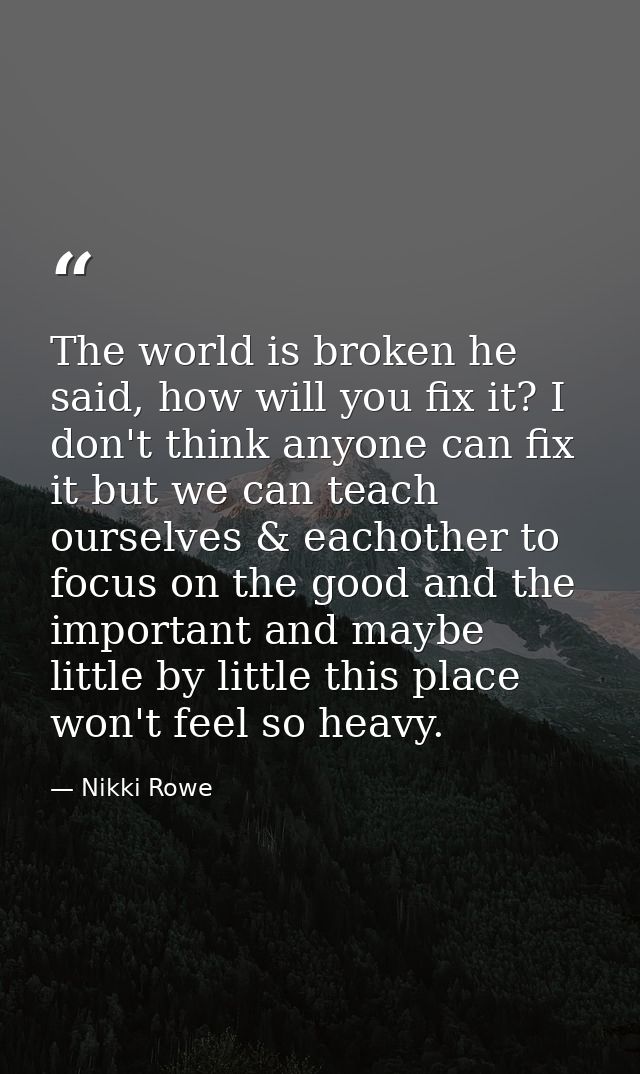 The world is broken he said, how will you fix it? I don't think anyone can fix it but we can teach ourselves & eachother — Nikki Rowe