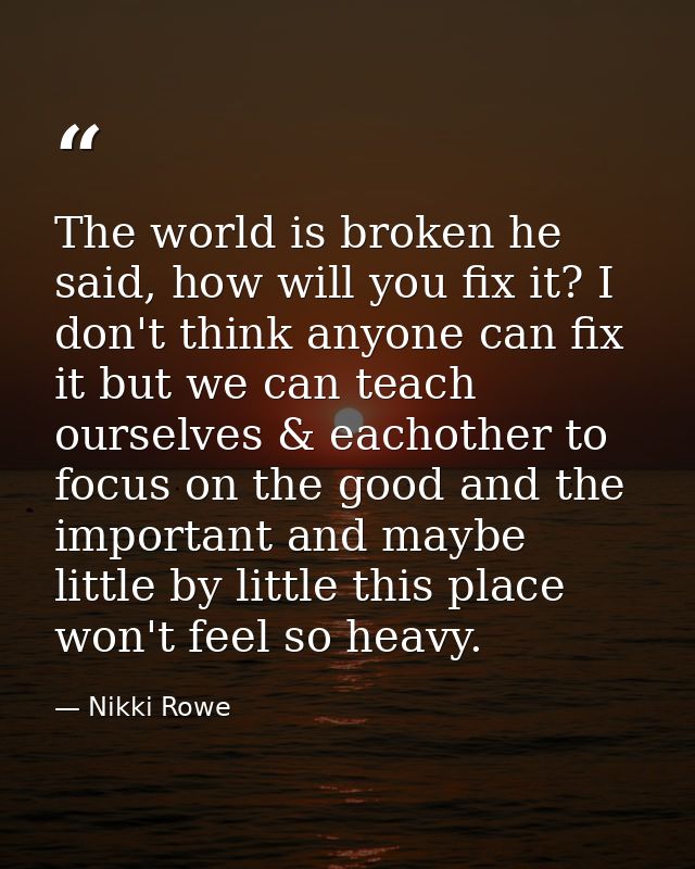 The world is broken he said, how will you fix it? I don't think anyone can fix it but we can teach ourselves & eachother — Nikki Rowe