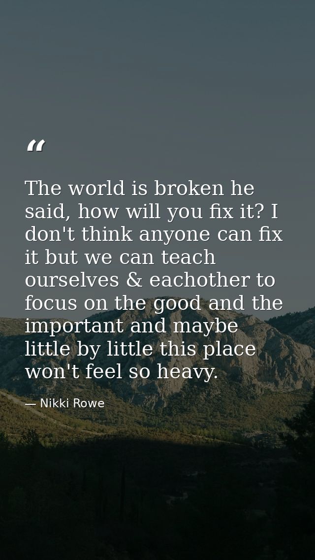 The world is broken he said, how will you fix it? I don't think anyone can fix it but we can teach ourselves & eachother — Nikki Rowe
