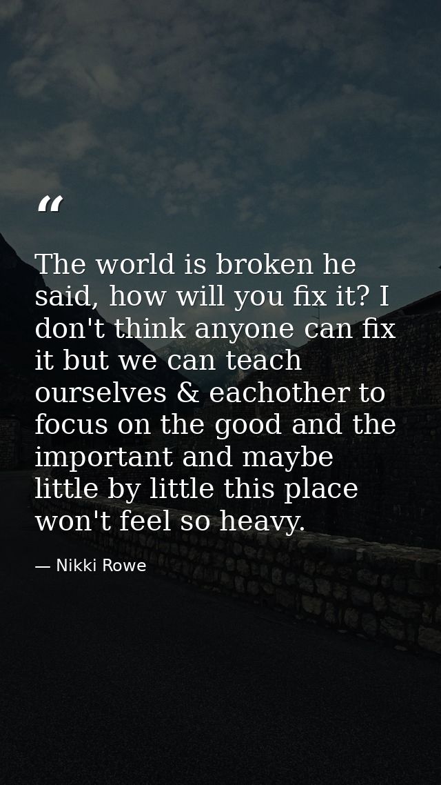The world is broken he said, how will you fix it? I don't think anyone can fix it but we can teach ourselves & eachother — Nikki Rowe