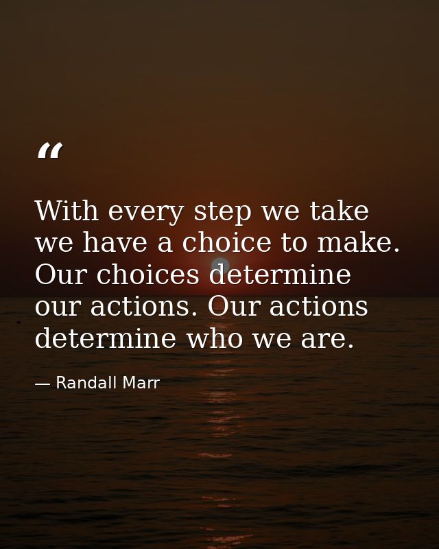 With every step we take we have a choice to make. Our choices determine our actions. Our actions determine who we are. — Randall Marr