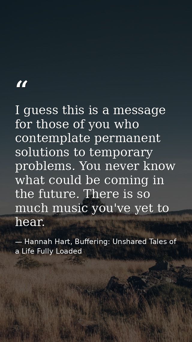 I guess this is a message for those of you who contemplate permanent solutions to temporary problems. You never know wha — Hannah Hart, Buffering: Unshared Tales of a Life Fully Loaded