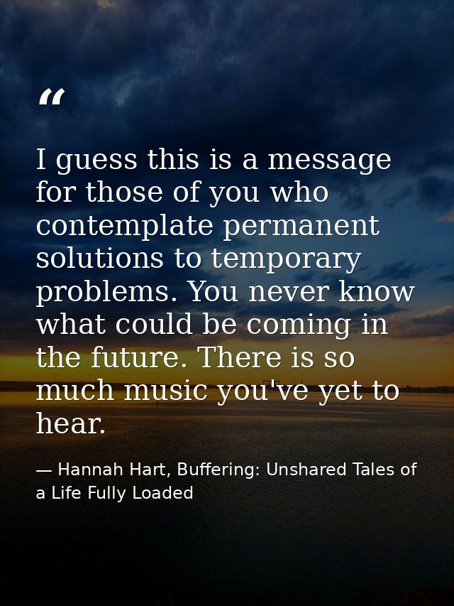 I guess this is a message for those of you who contemplate permanent solutions to temporary problems. You never know wha — Hannah Hart, Buffering: Unshared Tales of a Life Fully Loaded