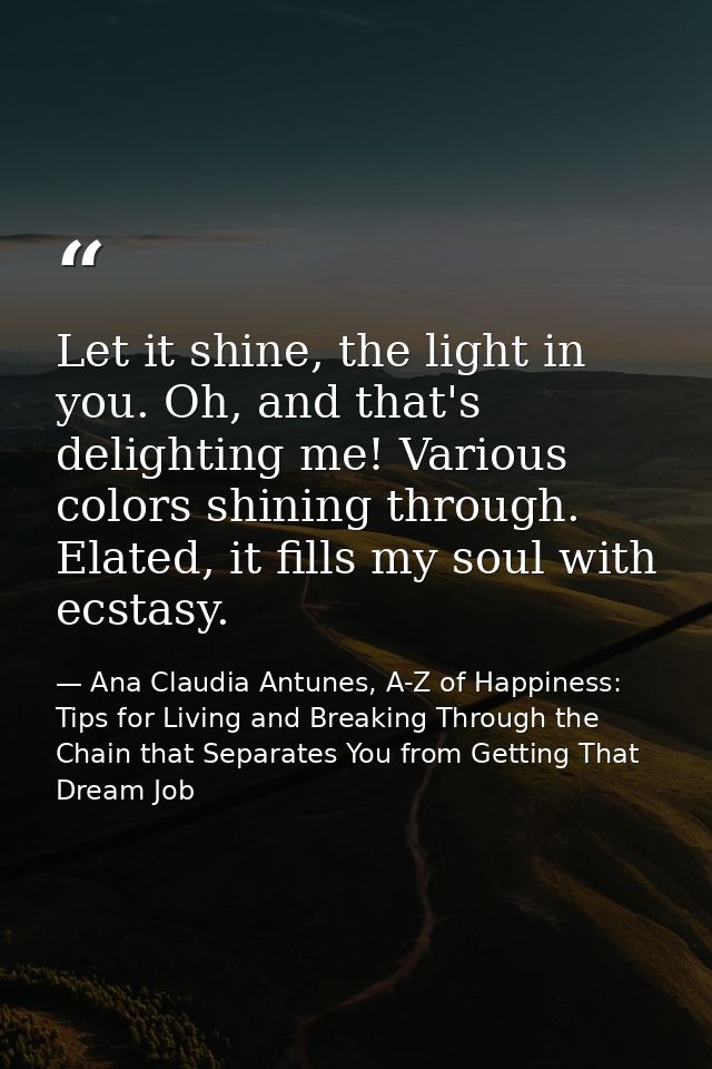 Let it shine, the light in you. Oh, and that's delighting me! Various colors shining through. Elated, it fills my soul w — Ana Claudia Antunes, A-Z of Happiness: Tips for Living and Breaking Through the Chain that Separates You from Getting That Dream Job