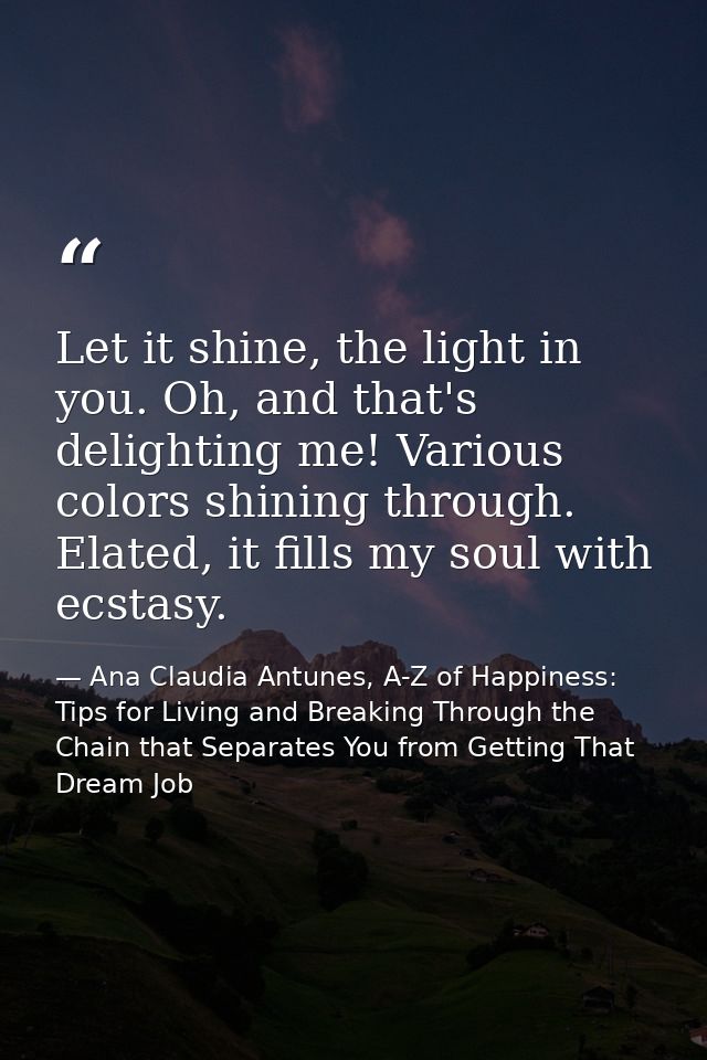 Let it shine, the light in you. Oh, and that's delighting me! Various colors shining through. Elated, it fills my soul w — Ana Claudia Antunes, A-Z of Happiness: Tips for Living and Breaking Through the Chain that Separates You from Getting That Dream Job
