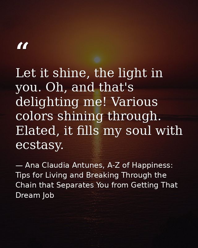 Let it shine, the light in you. Oh, and that's delighting me! Various colors shining through. Elated, it fills my soul w — Ana Claudia Antunes, A-Z of Happiness: Tips for Living and Breaking Through the Chain that Separates You from Getting That Dream Job